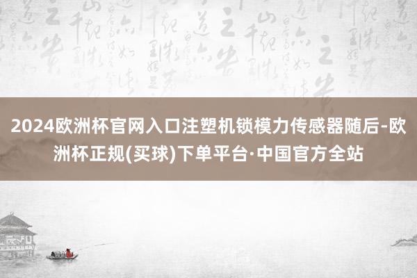 2024欧洲杯官网入口注塑机锁模力传感器随后-欧洲杯正规(买球)下单平台·中国官方全站