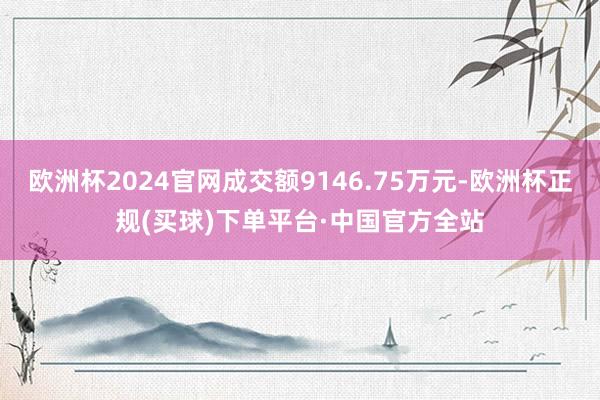 欧洲杯2024官网成交额9146.75万元-欧洲杯正规(买球)下单平台·中国官方全站