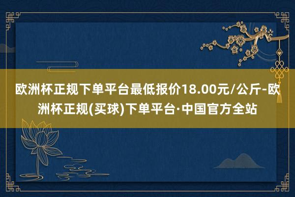 欧洲杯正规下单平台最低报价18.00元/公斤-欧洲杯正规(买球)下单平台·中国官方全站