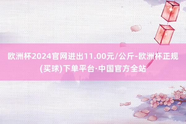 欧洲杯2024官网进出11.00元/公斤-欧洲杯正规(买球)下单平台·中国官方全站