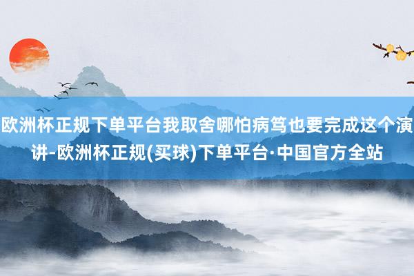 欧洲杯正规下单平台我取舍哪怕病笃也要完成这个演讲-欧洲杯正规(买球)下单平台·中国官方全站