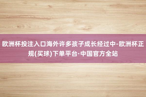 欧洲杯投注入口海外许多孩子成长经过中-欧洲杯正规(买球)下单平台·中国官方全站