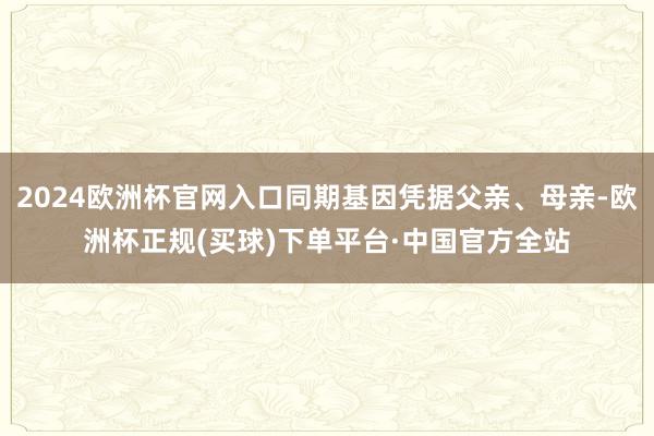 2024欧洲杯官网入口同期基因凭据父亲、母亲-欧洲杯正规(买球)下单平台·中国官方全站