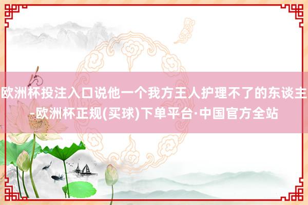 欧洲杯投注入口说他一个我方王人护理不了的东谈主-欧洲杯正规(买球)下单平台·中国官方全站