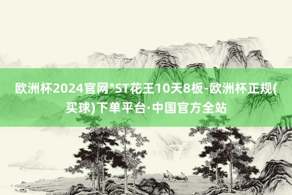 欧洲杯2024官网*ST花王10天8板-欧洲杯正规(买球)下单平台·中国官方全站