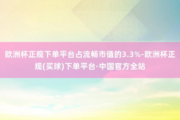 欧洲杯正规下单平台占流畅市值的3.3%-欧洲杯正规(买球)下单平台·中国官方全站