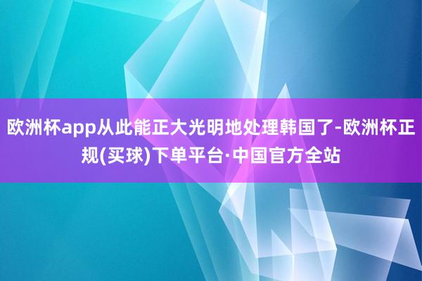 欧洲杯app从此能正大光明地处理韩国了-欧洲杯正规(买球)下单平台·中国官方全站