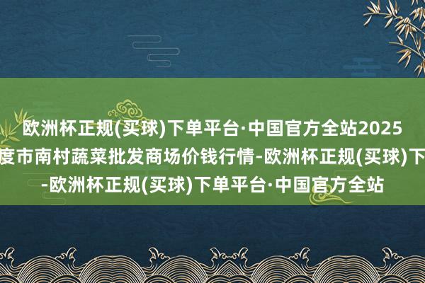 欧洲杯正规(买球)下单平台·中国官方全站2025年1月8日山东青岛平度市南村蔬菜批发商场价钱行情-欧洲杯正规(买球)下单平台·中国官方全站