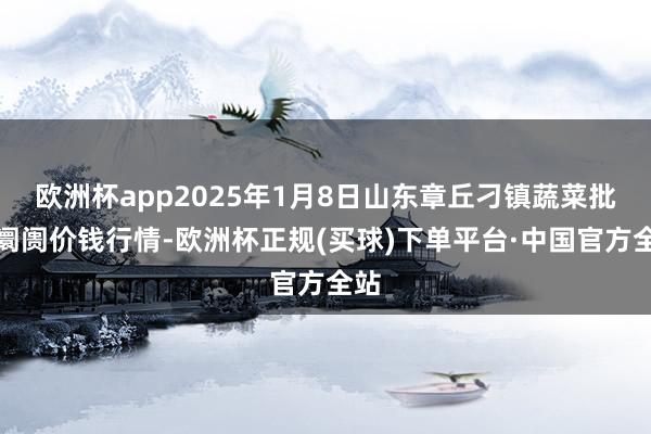 欧洲杯app2025年1月8日山东章丘刁镇蔬菜批发阛阓价钱行情-欧洲杯正规(买球)下单平台·中国官方全站