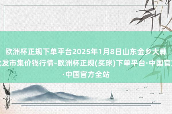 欧洲杯正规下单平台2025年1月8日山东金乡大蒜专科批发市集价钱行情-欧洲杯正规(买球)下单平台·中国官方全站