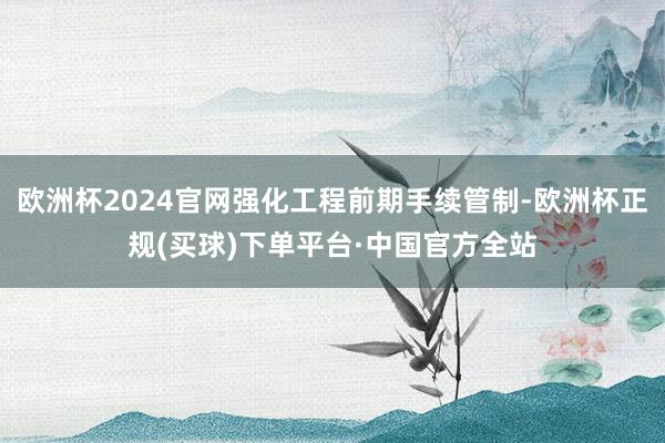 欧洲杯2024官网强化工程前期手续管制-欧洲杯正规(买球)下单平台·中国官方全站