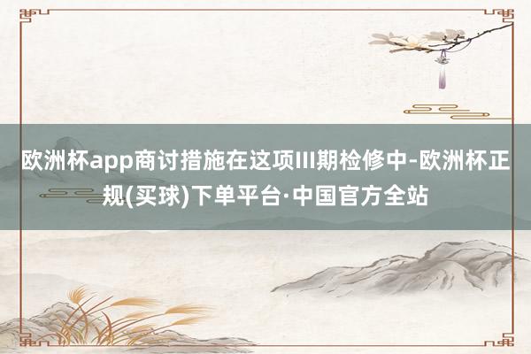 欧洲杯app商讨措施在这项III期检修中-欧洲杯正规(买球)下单平台·中国官方全站