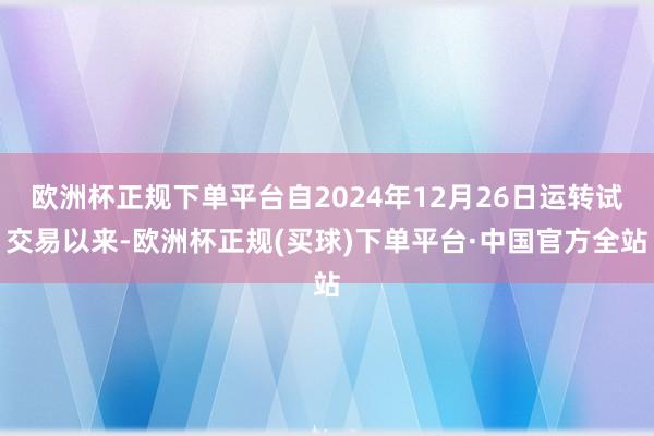 欧洲杯正规下单平台自2024年12月26日运转试交易以来-欧洲杯正规(买球)下单平台·中国官方全站