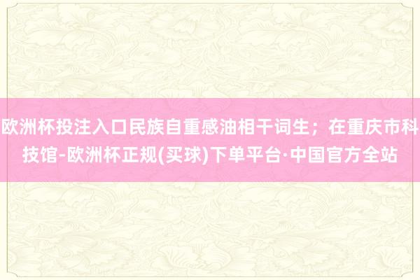 欧洲杯投注入口民族自重感油相干词生；在重庆市科技馆-欧洲杯正规(买球)下单平台·中国官方全站