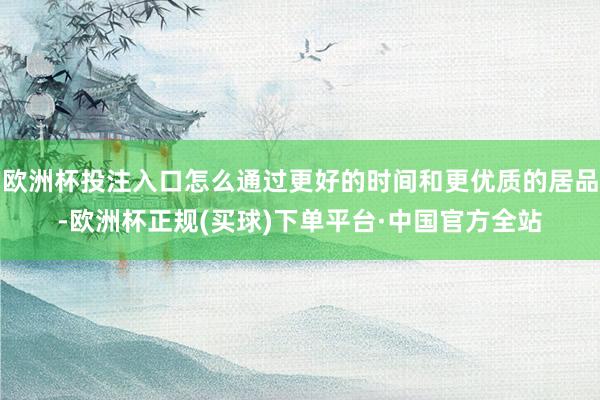 欧洲杯投注入口怎么通过更好的时间和更优质的居品-欧洲杯正规(买球)下单平台·中国官方全站