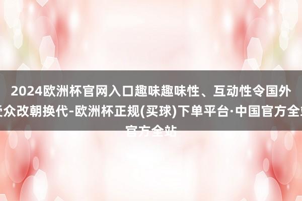 2024欧洲杯官网入口趣味趣味性、互动性令国外受众改朝换代-欧洲杯正规(买球)下单平台·中国官方全站