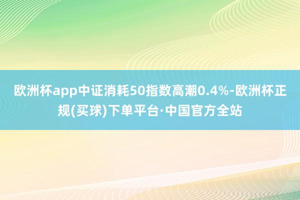 欧洲杯app中证消耗50指数高潮0.4%-欧洲杯正规(买球)下单平台·中国官方全站