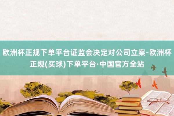 欧洲杯正规下单平台证监会决定对公司立案-欧洲杯正规(买球)下单平台·中国官方全站