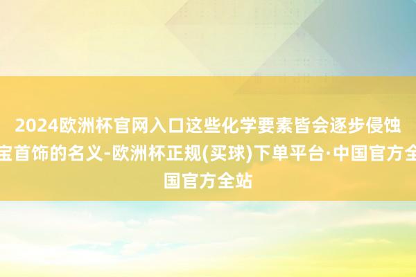 2024欧洲杯官网入口这些化学要素皆会逐步侵蚀珠宝首饰的名义-欧洲杯正规(买球)下单平台·中国官方全站