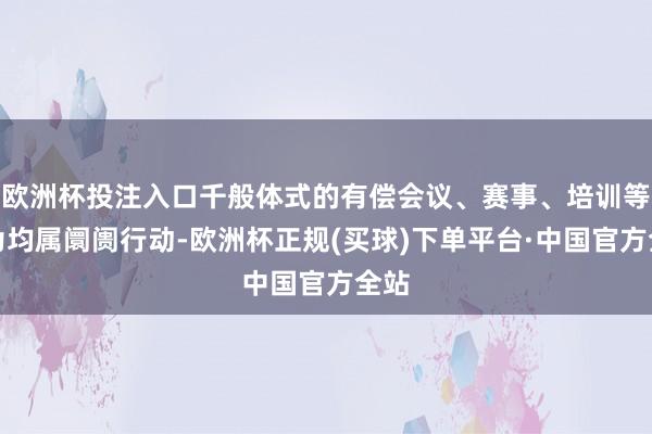 欧洲杯投注入口千般体式的有偿会议、赛事、培训等行为均属阛阓行动-欧洲杯正规(买球)下单平台·中国官方全站