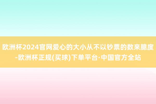 欧洲杯2024官网爱心的大小从不以钞票的数来臆度-欧洲杯正规(买球)下单平台·中国官方全站