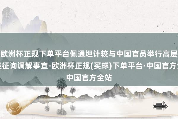 欧洲杯正规下单平台佩通坦计较与中国官员举行高层会谈征询调解事宜-欧洲杯正规(买球)下单平台·中国官方全站