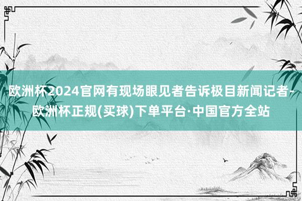 欧洲杯2024官网有现场眼见者告诉极目新闻记者-欧洲杯正规(买球)下单平台·中国官方全站