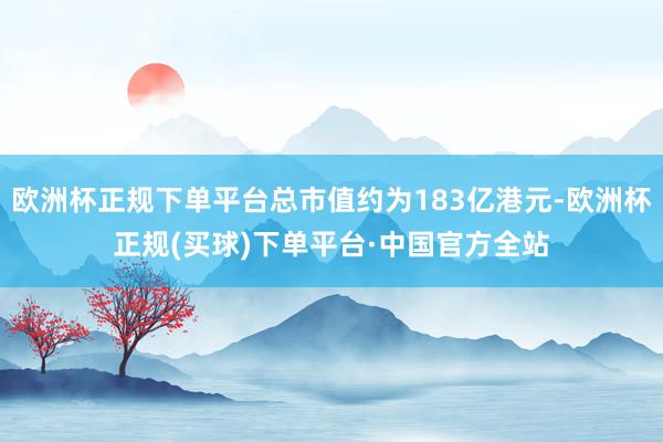 欧洲杯正规下单平台总市值约为183亿港元-欧洲杯正规(买球)下单平台·中国官方全站