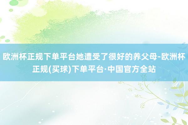 欧洲杯正规下单平台她遭受了很好的养父母-欧洲杯正规(买球)下单平台·中国官方全站