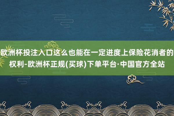 欧洲杯投注入口这么也能在一定进度上保险花消者的权利-欧洲杯正规(买球)下单平台·中国官方全站